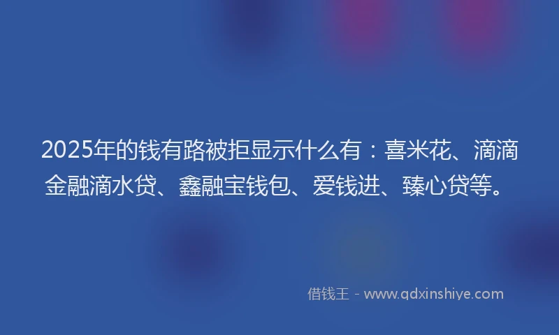 2025年的钱有路被拒显示什么有：喜米花、滴滴金融滴水贷、鑫融宝钱包、爱钱进、臻心贷等。