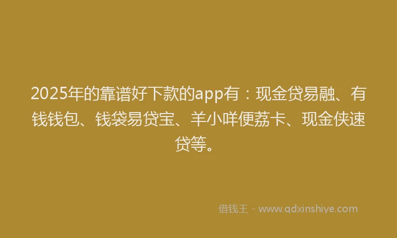 2025年的靠谱好下款的app有：现金贷易融、有钱钱包、钱袋易贷宝、羊小咩便荔卡、现金侠速贷等。