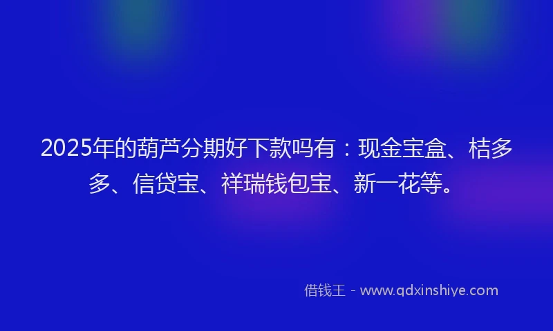 2025年的葫芦分期好下款吗有：现金宝盒、桔多多、信贷宝、祥瑞钱包宝、新一花等。