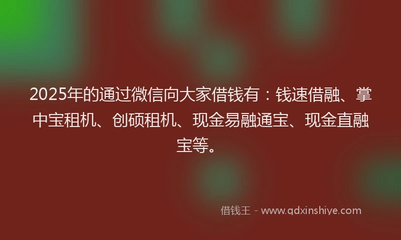 2025年的通过微信向大家借钱有：钱速借融、掌中宝租机、创硕租机、现金易融通宝、现金直融宝等。