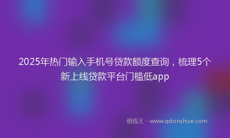 2025年热门输入手机号贷款额度查询,梳理5个新上线贷款平台门槛低app