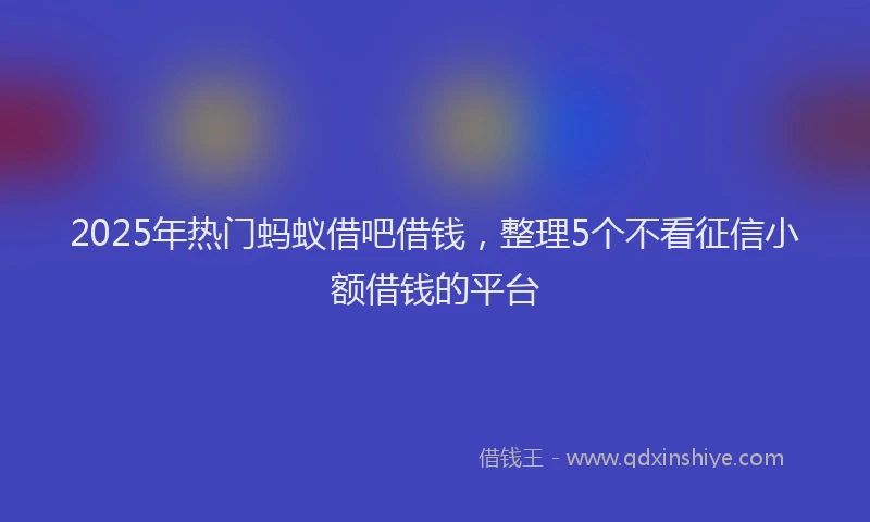 2025年热门蚂蚁借吧借钱，整理5个不看征信小额借钱的平台