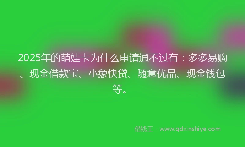 2025年的萌娃卡为什么申请通不过有：多多易购、现金借款宝、小象快贷、随意优品、现金钱包等。