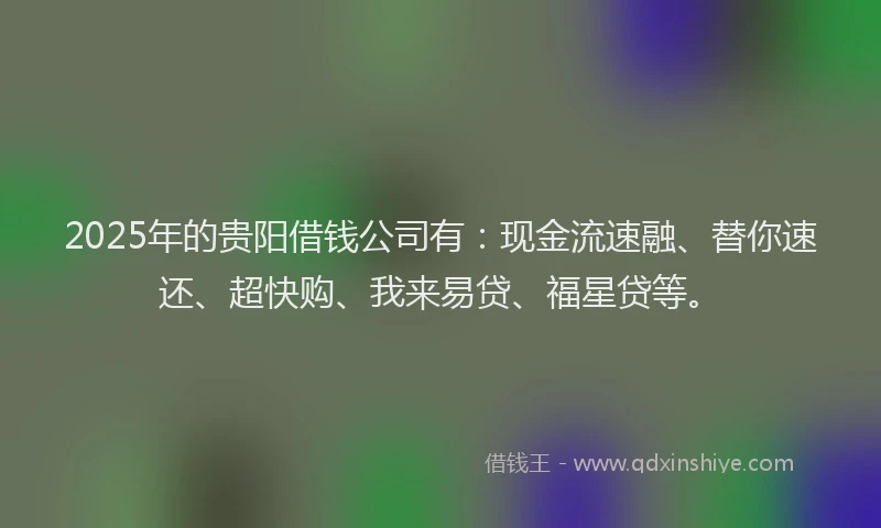 2025年的贵阳借钱公司有:现金流速融、替你速还、超快购、我来易贷、福星贷等。