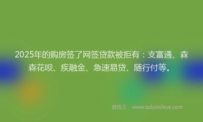 2025年的购房签了网签贷款被拒有：支富通、森森花呗、疾融金、急速易贷、随行付等。