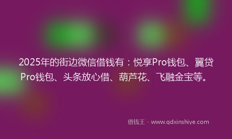 2025年的街边微信借钱有：悦享Pro钱包、翼贷Pro钱包、头条放心借、葫芦花、飞融金宝等。
