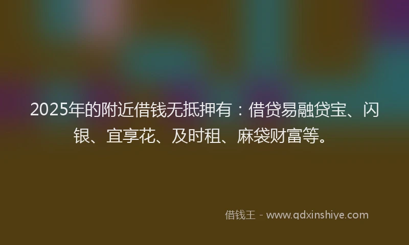 2025年的附近借钱无抵押有：借贷易融贷宝、闪银、宜享花、及时租、麻袋财富等。
