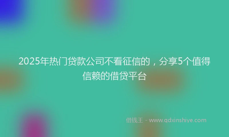 2025年热门贷款公司不看征信的，分享5个值得信赖的借贷平台
