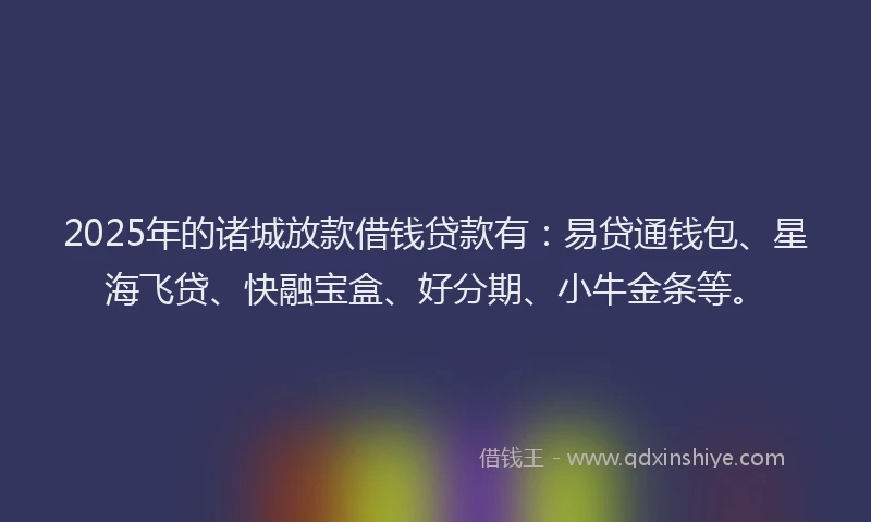 2025年的诸城放款借钱贷款有：易贷通钱包、星海飞贷、快融宝盒、好分期、小牛金条等。