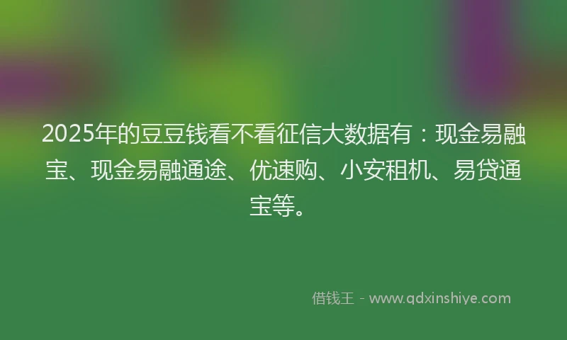 2025年的豆豆钱看不看征信大数据有:现金易融宝、现金易融通途、优速购、小安租机、易贷通宝等。