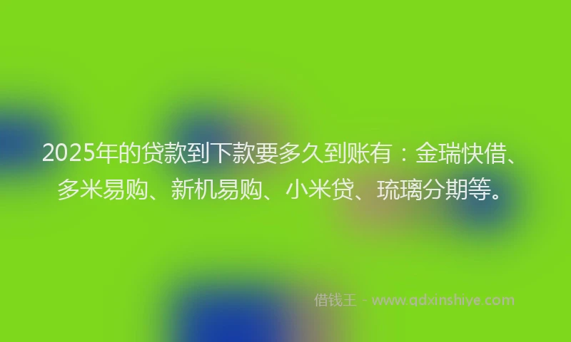 2025年的贷款到下款要多久到账有:金瑞快借、多米易购、新机易购、小米贷、琉璃分期等。
