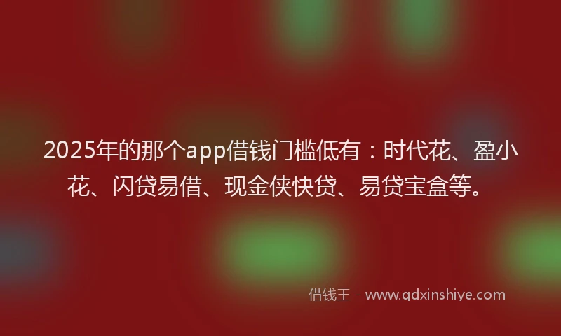 2025年的那个app借钱门槛低有:时代花、盈小花、闪贷易借、现金侠快贷、易贷宝盒等。
