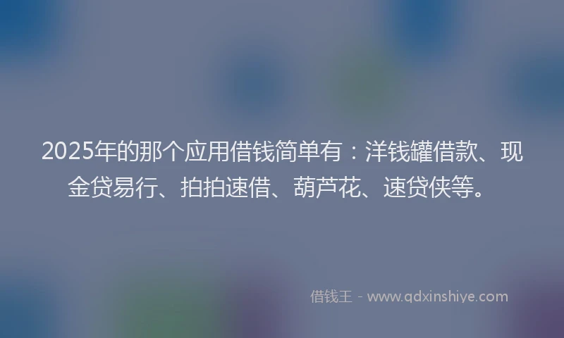 2025年的那个应用借钱简单有：洋钱罐借款、现金贷易行、拍拍速借、葫芦花、速贷侠等。