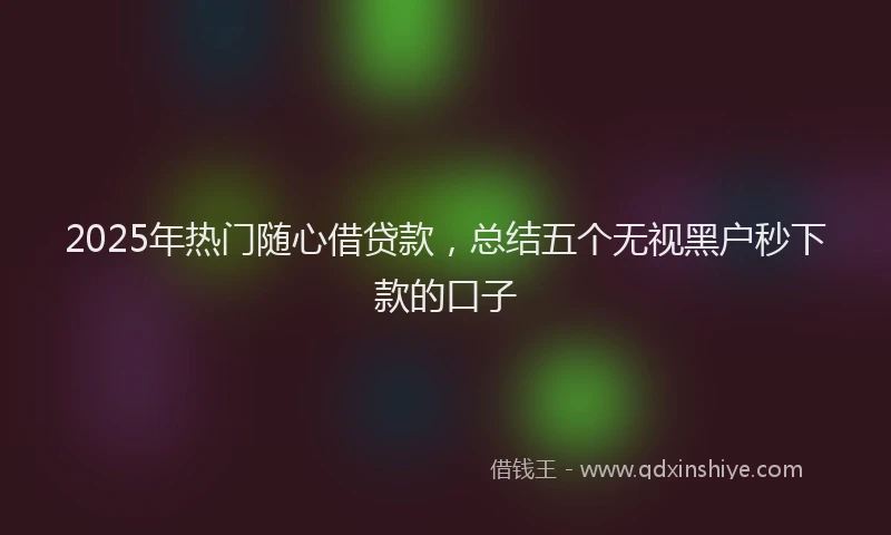 2025年热门随心借贷款，总结五个无视黑户秒下款的口子