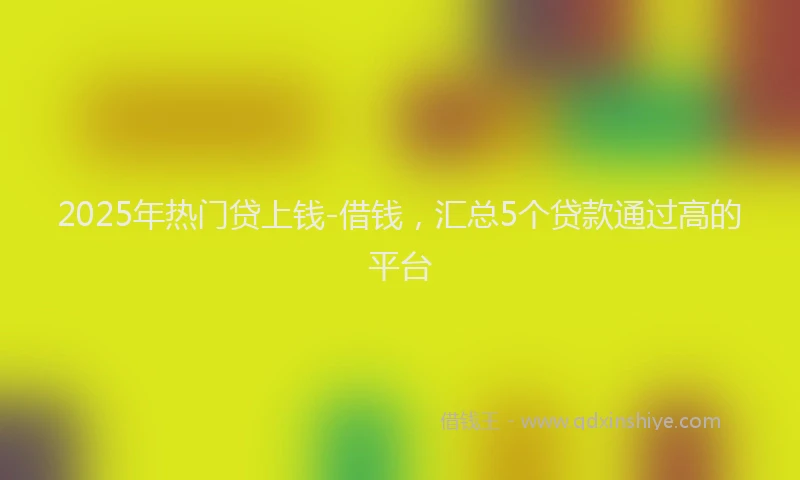 2025年热门贷上钱-借钱，汇总5个贷款通过高的平台