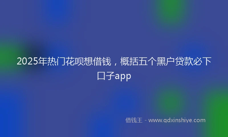 2025年热门花呗想借钱，概括五个黑户贷款必下口子app
