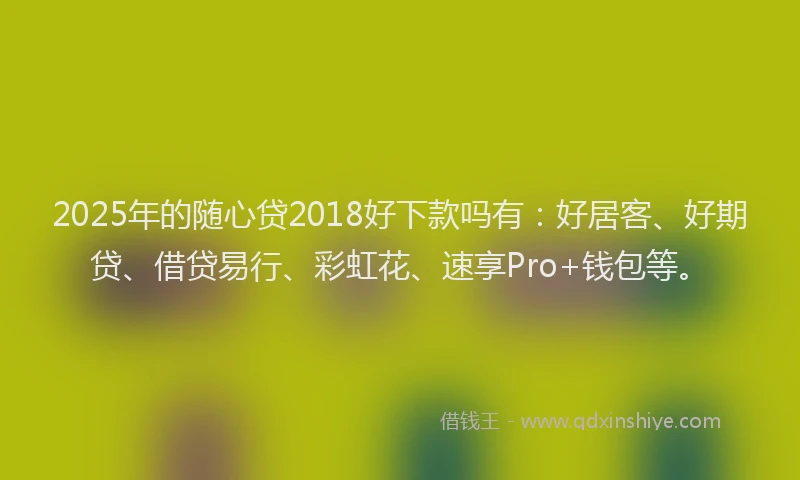 2025年的随心贷2018好下款吗有：好居客、好期贷、借贷易行、彩虹花、速享Pro+钱包等。