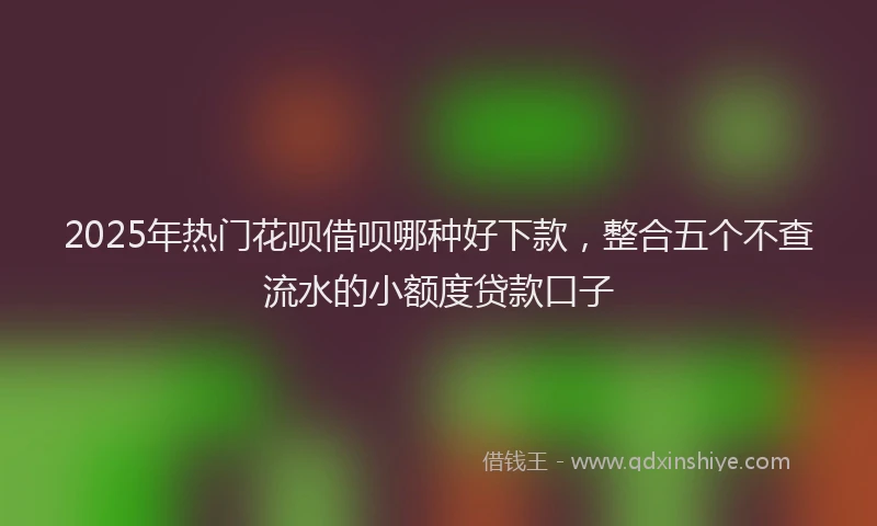 2025年热门花呗借呗哪种好下款,整合五个不查流水的小额度贷款口子