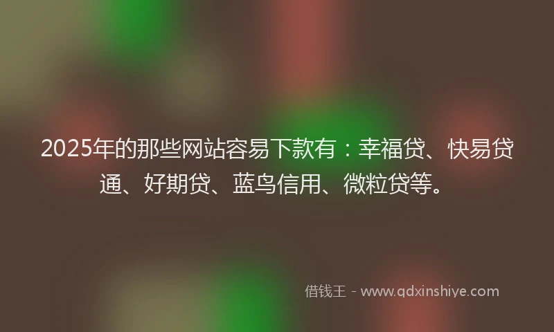 2025年的那些网站容易下款有：幸福贷、快易贷通、好期贷、蓝鸟信用、微粒贷等。