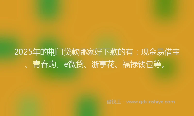2025年的荆门贷款哪家好下款的有：现金易借宝、青春购、e微贷、浙享花、福禄钱包等。
