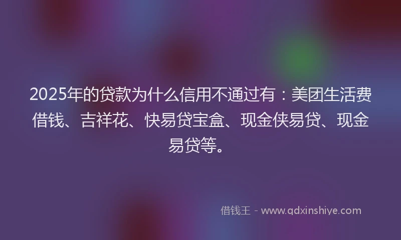 2025年的贷款为什么信用不通过有:美团生活费借钱、吉祥花、快易贷宝盒、现金侠易贷、现金易贷等。