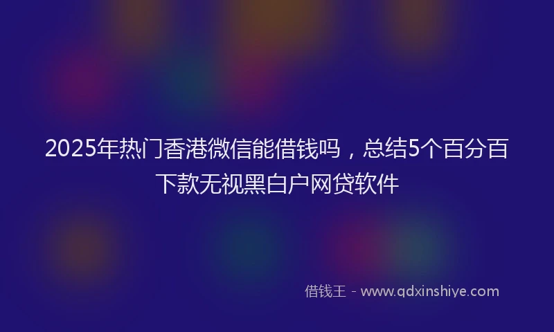 2025年热门香港微信能借钱吗，总结5个百分百下款无视黑白户网贷软件