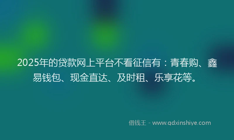 2025年的贷款网上平台不看征信有：青春购、鑫易钱包、现金直达、及时租、乐享花等。
