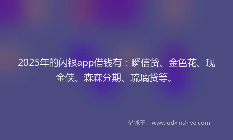 2025年的闪银app借钱有：瞬信贷、金色花、现金侠、森森分期、琉璃贷等。