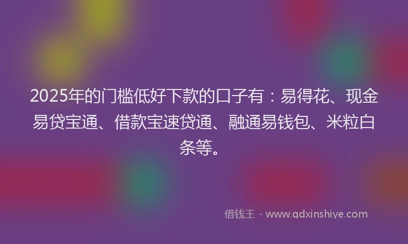 2025年的门槛低好下款的口子有：易得花、现金易贷宝通、借款宝速贷通、融通易钱包、米粒白条等。