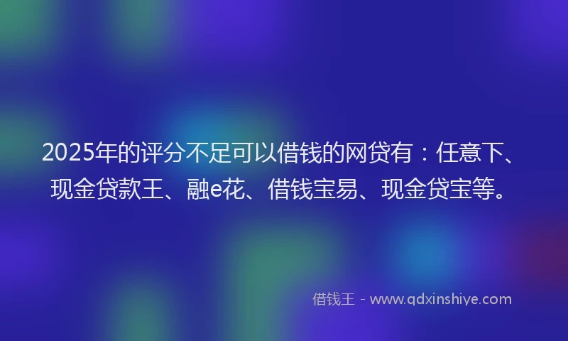 2025年的评分不足可以借钱的网贷有：任意下、现金贷款王、融e花、借钱宝易、现金贷宝等。