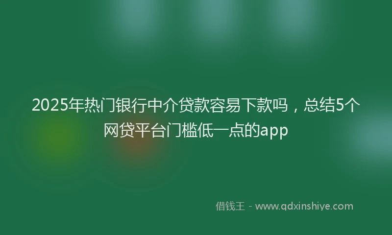 2025年热门银行中介贷款容易下款吗，总结5个网贷平台门槛低一点的app