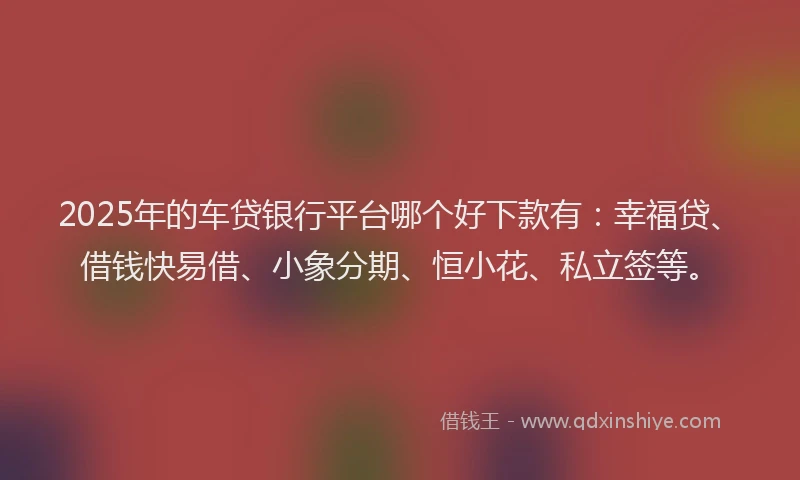 2025年的车贷银行平台哪个好下款有:幸福贷、借钱快易借、小象分期、恒小花、私立签等。