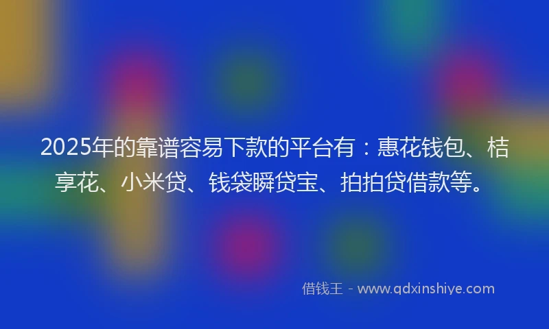 2025年的靠谱容易下款的平台有：惠花钱包、桔享花、小米贷、钱袋瞬贷宝、拍拍贷借款等。