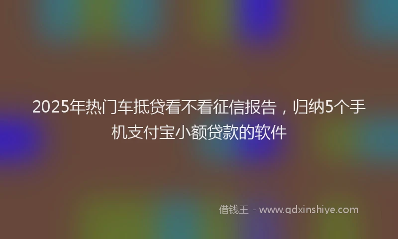 2025年热门车抵贷看不看征信报告，归纳5个手机支付宝小额贷款的软件