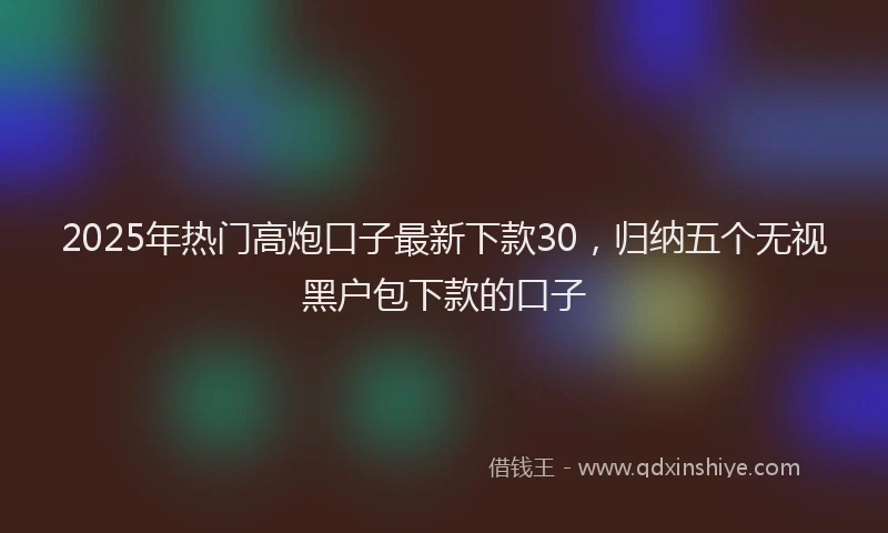 2025年热门高炮口子最新下款30，归纳五个无视黑户包下款的口子