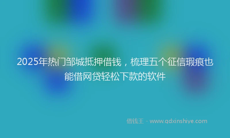 2025年热门邹城抵押借钱，梳理五个征信瑕疵也能借网贷轻松下款的软件