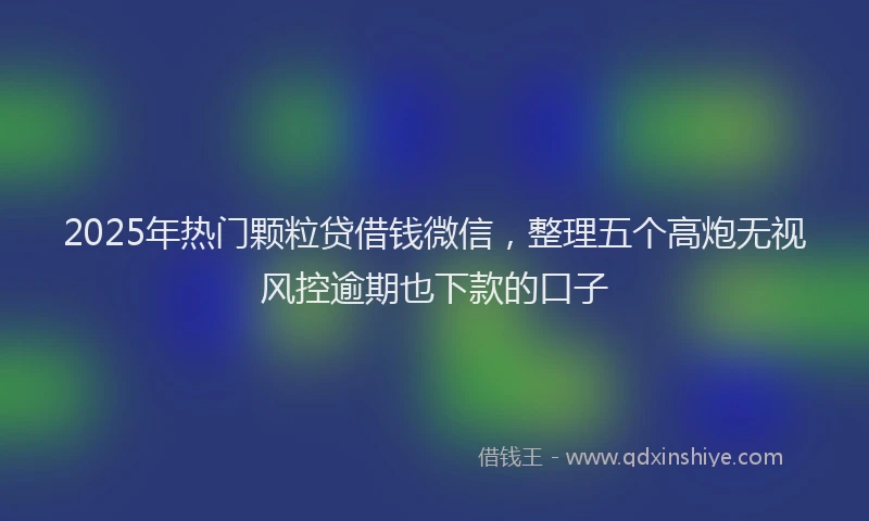 2025年热门颗粒贷借钱微信，整理五个高炮无视风控逾期也下款的口子
