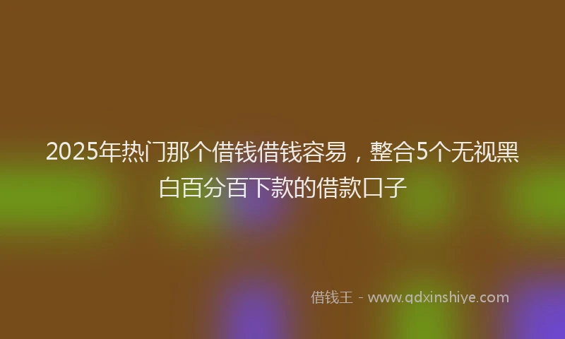 2025年热门那个借钱借钱容易,整合5个无视黑白百分百下款的借款口子