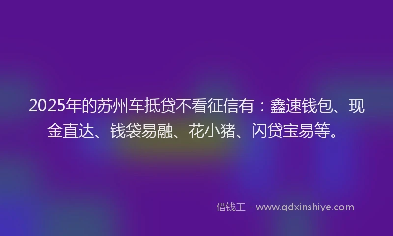 2025年的苏州车抵贷不看征信有：鑫速钱包、现金直达、钱袋易融、花小猪、闪贷宝易等。