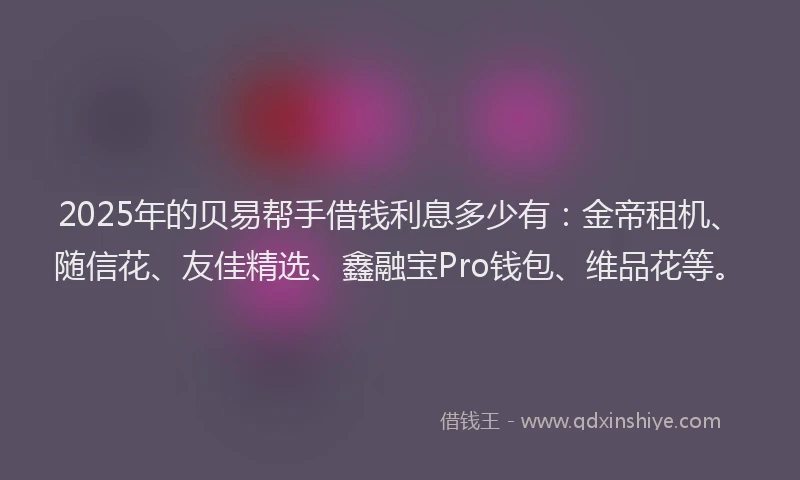 2025年的贝易帮手借钱利息多少有：金帝租机、随信花、友佳精选、鑫融宝Pro钱包、维品花等。