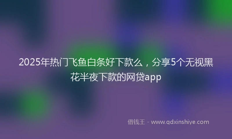 2025年热门飞鱼白条好下款么，分享5个无视黑花半夜下款的网贷app