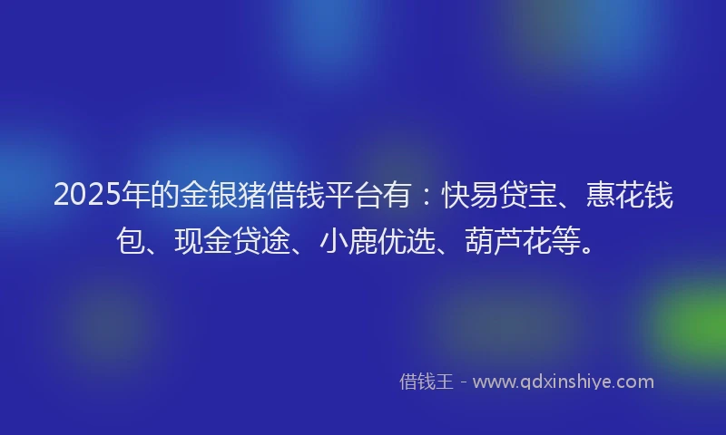 2025年的金银猪借钱平台有:快易贷宝、惠花钱包、现金贷途、小鹿优选、葫芦花等。