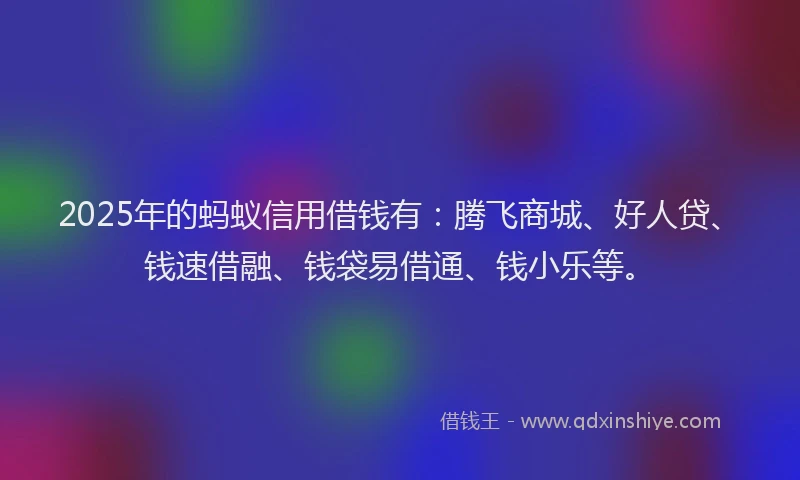 2025年的蚂蚁信用借钱有：腾飞商城、好人贷、钱速借融、钱袋易借通、钱小乐等。
