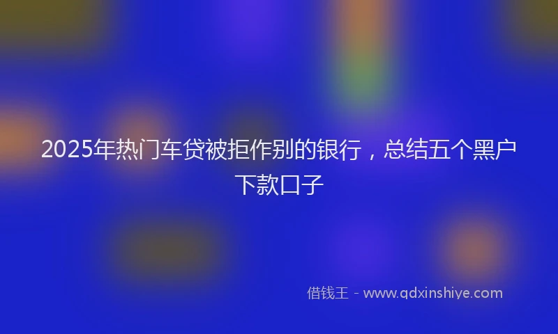 2025年热门车贷被拒作别的银行,总结五个黑户下款口子