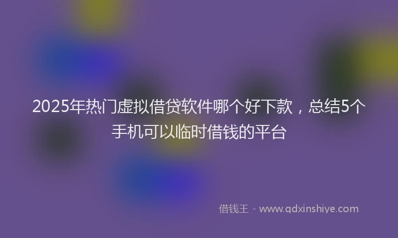 2025年热门虚拟借贷软件哪个好下款，总结5个手机可以临时借钱的平台