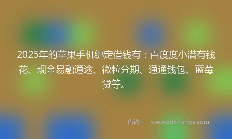 2025年的苹果手机绑定借钱有：百度度小满有钱花、现金易融通途、微粒分期、通通钱包、蓝莓贷等。