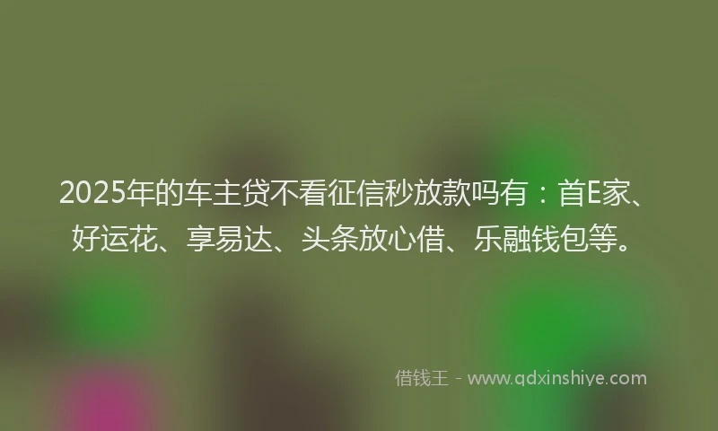 2025年的车主贷不看征信秒放款吗有：首E家、好运花、享易达、头条放心借、乐融钱包等。