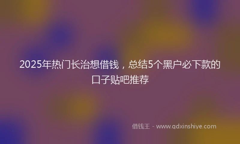 2025年热门长治想借钱，总结5个黑户必下款的口子贴吧推荐