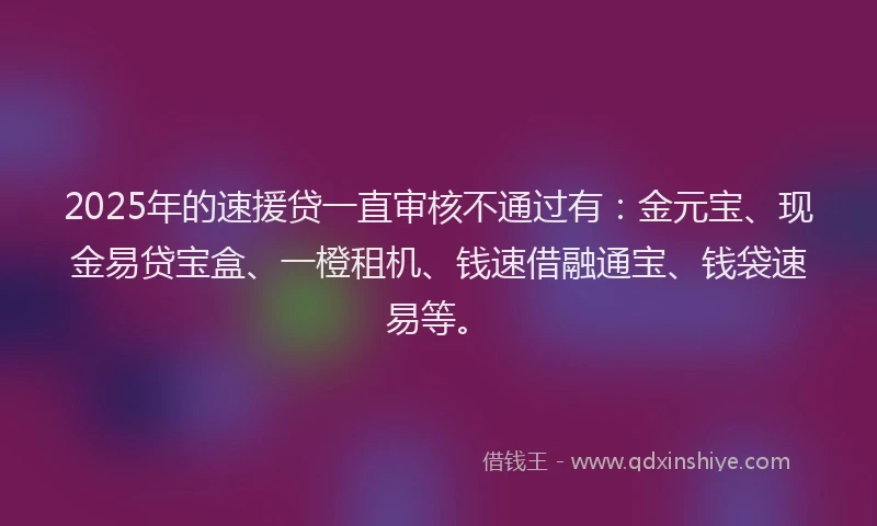 2025年的速援贷一直审核不通过有：金元宝、现金易贷宝盒、一橙租机、钱速借融通宝、钱袋速易等。