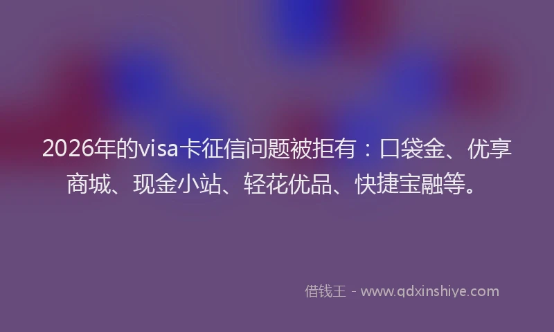 2026年的visa卡征信问题被拒有：口袋金、优享商城、现金小站、轻花优品、快捷宝融等。